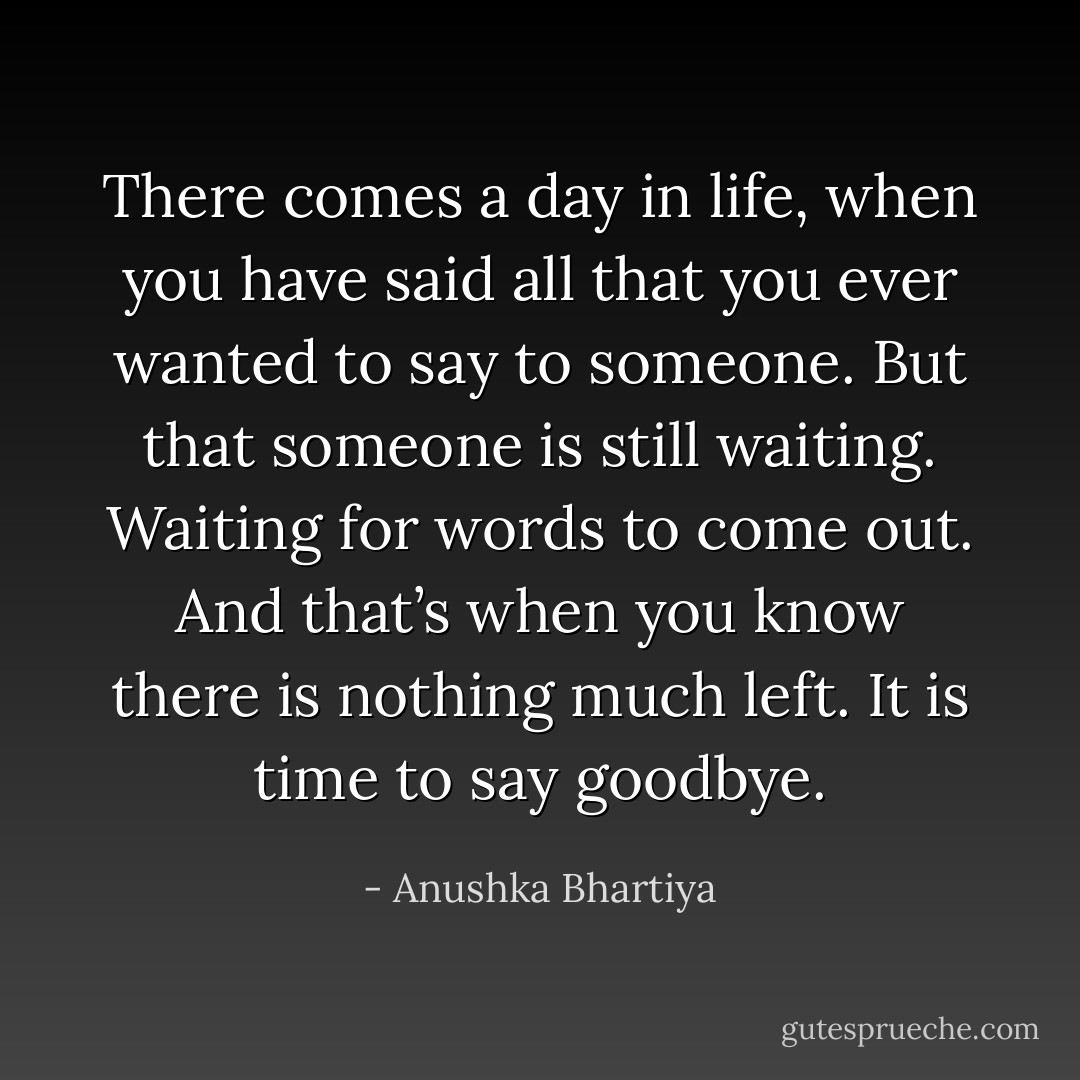 There comes a day in life, when you have said all that you ever wanted to say to someone. But that someone is still waiting. Waiting for words to come out. And that’s when you know there is nothing much left. It is time to say goodbye. - Anushka Bhartiya