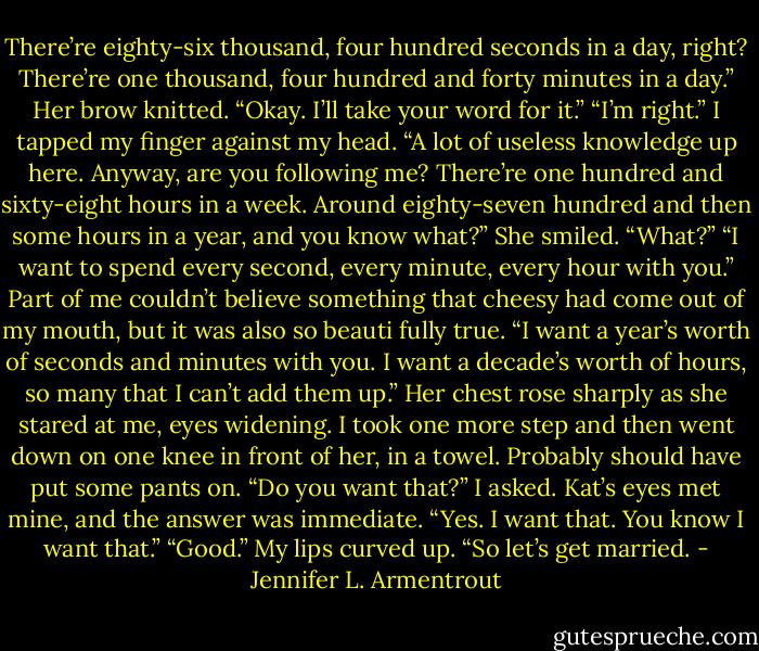 There’re eighty-six thousand, four hundred seconds in a day, right? There’re one thousand, four hundred and forty minutes in a day.”<br />Her brow knitted. “Okay. I’ll take your word for it.”<br />“I’m right.” I tapped my finger against my head. “A lot of useless knowledge up here.<br />Anyway, are you following me? There’re one hundred and sixty-eight hours in a week.<br />Around eighty-seven hundred and then some hours in a year, and you know what?”<br />She smiled. “What?”<br />“I want to spend every second, every minute, every hour with you.” Part of me<br />couldn’t believe something that cheesy had come out of my mouth, but it was also so beauti fully true. “I want a year’s worth of seconds and minutes with you. I want a decade’s worth of hours, so many that I can’t add them up.”<br />Her chest rose sharply as she stared at me, eyes widening.<br />I took one more step and then went down on one knee in front of her, in a towel.<br />Probably should have put some pants on. “Do you want that?” I asked.<br />Kat’s eyes met mine, and the answer was immediate. “Yes. I want that. You know I want that.”<br />“Good.” My lips curved up. “So let’s get married. - Jennifer L. Armentrout