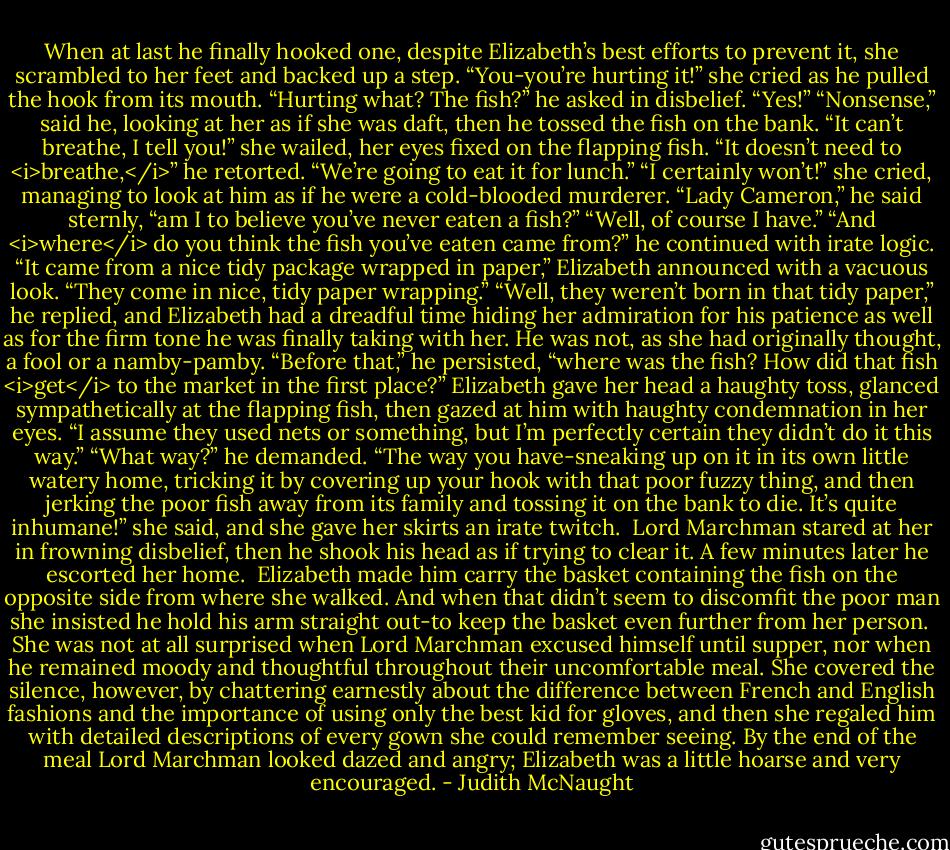 When at last he finally hooked one, despite Elizabeth’s best efforts to prevent it, she scrambled to her feet and backed up a step. “You-you’re hurting it!” she cried as he pulled the hook from its mouth.<br />“Hurting what? The fish?” he asked in disbelief.<br />“Yes!”<br />“Nonsense,” said he, looking at her as if she was daft, then he tossed the fish on the bank.<br />“It can’t breathe, I tell you!” she wailed, her eyes fixed on the flapping fish.<br />“It doesn’t need to <i>breathe,</i>” he retorted. “We’re going to eat it for lunch.”<br />“I certainly won’t!” she cried, managing to look at him as if he were a cold-blooded murderer.<br />“Lady Cameron,” he said sternly, “am I to believe you’ve never eaten a fish?”<br />“Well, of course I have.”<br />“And <i>where</i> do you think the fish you’ve eaten came from?” he continued with irate logic.<br />“It came from a nice tidy package wrapped in paper,” Elizabeth announced with a vacuous look. “They come in nice, tidy paper wrapping.”<br />“Well, they weren’t born in that tidy paper,” he replied, and Elizabeth had a dreadful time hiding her admiration for his patience as well as for the firm tone he was finally taking with her. He was not, as she had originally thought, a fool or a namby-pamby. “Before that,” he persisted, “where was the fish? How did that fish <i>get</i> to the market in the first place?”<br />Elizabeth gave her head a haughty toss, glanced sympathetically at the flapping fish, then gazed at him with haughty condemnation in her eyes. “I assume they used nets or something, but I’m perfectly certain they didn’t do it this way.”<br />“What way?” he demanded.<br />“The way you have-sneaking up on it in its own little watery home, tricking it by covering up your hook with that poor fuzzy thing, and then jerking the poor fish away from its family and tossing it on the bank to die. It’s quite inhumane!” she said, and she gave her skirts an irate twitch. <br />Lord Marchman stared at her in frowning disbelief, then he shook his head as if trying to clear it. A few minutes later he escorted her home. <br />Elizabeth made him carry the basket containing the fish on the opposite side from where she walked. And when that didn’t seem to discomfit the poor man she insisted he hold his arm straight out-to keep the basket even further from her person. <br />She was not at all surprised when Lord Marchman excused himself until supper, nor when he remained moody and thoughtful throughout their uncomfortable meal. She covered the silence, however, by chattering earnestly about the difference between French and English fashions and the importance of using only the best kid for gloves, and then she regaled him with detailed descriptions of every gown she could remember seeing. By the end of the meal Lord Marchman looked dazed and angry; Elizabeth was a little hoarse and very encouraged. - Judith McNaught
