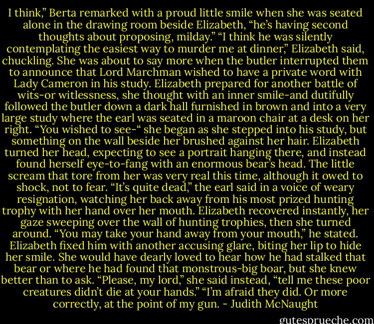 I think,” Berta remarked with a proud little smile when she was seated alone in the drawing room beside Elizabeth, “he’s having second thoughts about proposing, milday.”<br />“I think he was silently contemplating the easiest way to murder me at dinner,” Elizabeth said, chuckling. She was about to say more when the butler interrupted them to announce that Lord Marchman wished to have a private word with Lady Cameron in his study.<br />Elizabeth prepared for another battle of wits-or witlessness, she thought with an inner smile-and dutifully followed the butler down a dark hall furnished in brown and into a very large study where the earl was seated in a maroon chair at a desk on her right.<br />“You wished to see-“ she began as she stepped into his study, but something on the wall beside her brushed against her hair. Elizabeth turned her head, expecting to see a portrait hanging there, and instead found herself eye-to-fang with an enormous bear’s head. The little scream that tore from her was very real this time, although it owed to shock, not to fear.<br />“It’s quite dead,” the earl said in a voice of weary resignation, watching her back away from his most prized hunting trophy with her hand over her mouth.<br />Elizabeth recovered instantly, her gaze sweeping over the wall of hunting trophies, then she turned around.<br />“You may take your hand away from your mouth,” he stated. Elizabeth fixed him with another accusing glare, biting her lip to hide her smile. She would have dearly loved to hear how he had stalked that bear or where he had found that monstrous-big boar, but she knew better than to ask. “Please, my lord,” she said instead, “tell me these poor creatures didn’t die at your hands.”<br />“I’m afraid they did. Or more correctly, at the point of my gun. - Judith McNaught