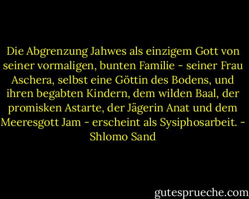 Die Abgrenzung Jahwes als einzigem Gott von seiner vormaligen, bunten Familie - seiner Frau Aschera, selbst eine Göttin des Bodens, und ihren begabten Kindern, dem wilden Baal, der promisken Astarte, der Jägerin Anat und dem Meeresgott Jam - erscheint als Sysiphosarbeit. - Shlomo Sand