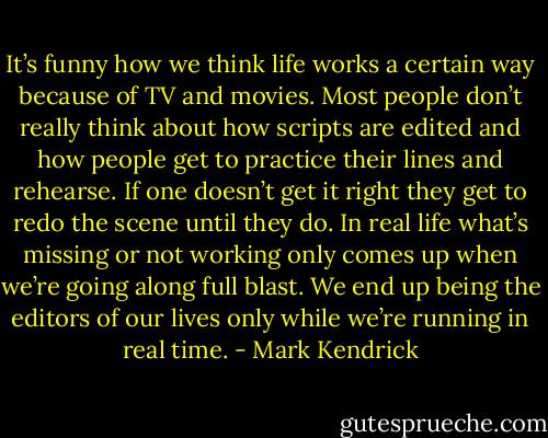 It’s funny how we think life works a certain way because of TV and movies. Most people don’t really think about how scripts are edited and how people get to practice their lines and rehearse. If one doesn’t get it right they get to redo the scene until they do. In real life what’s missing or not working only comes up when we’re going along full blast. We end up being the editors of our lives only while we’re running in real time. - Mark Kendrick