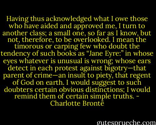Having thus acknowledged what I owe those who have aided and approved me, I turn to another class; a small one, so far as I know, but not, therefore, to be overlooked. I mean the timorous or carping few who doubt the tendency of such books as “Jane Eyre:” in whose eyes whatever is unusual is wrong; whose ears detect in each protest against bigotry—that parent of crime—an insult to piety, that regent of God on earth. I would suggest to such doubters certain obvious distinctions; I would remind them of certain simple truths. - Charlotte Brontë