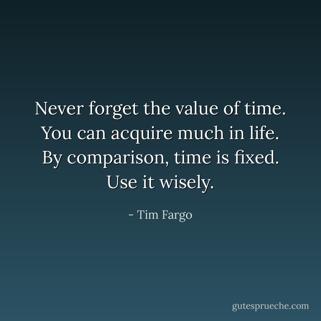 Never forget the value of time. You can acquire much in life. By comparison, time is fixed. Use it wisely. - Tim Fargo