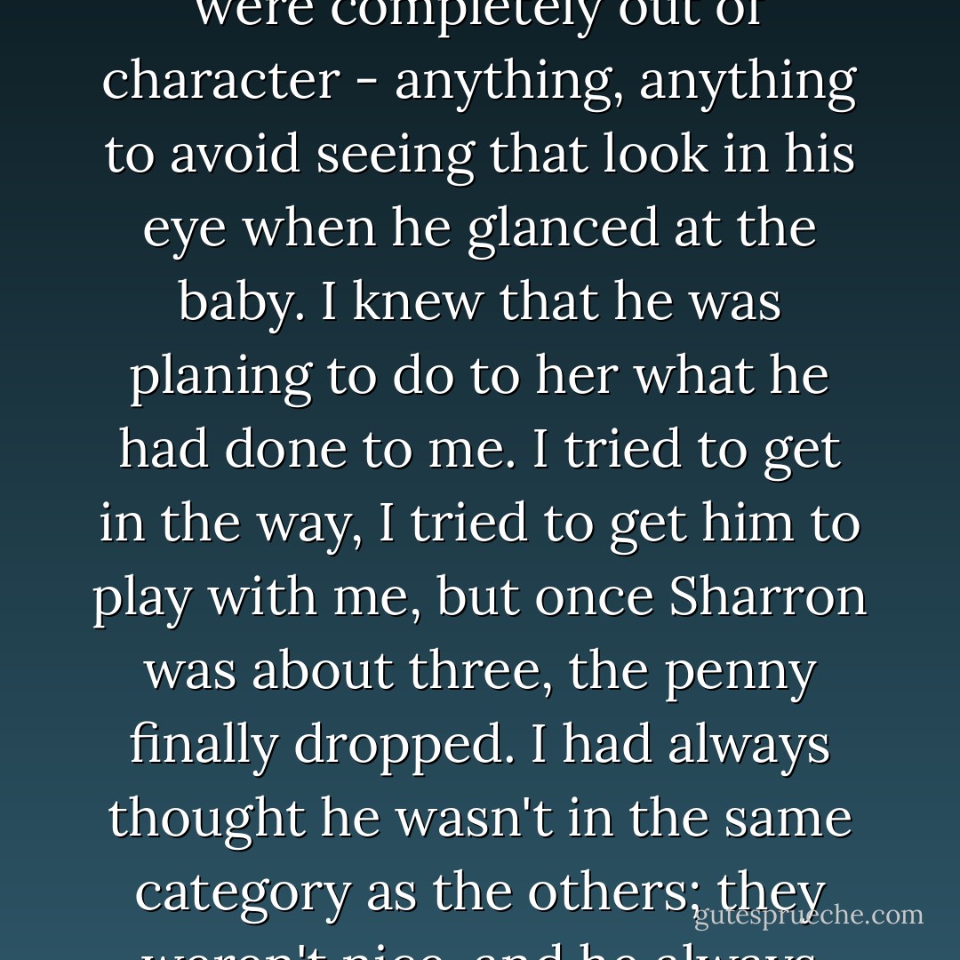 Mum was pregnant, then there was Sharron. [...]<br /><br />I wanted to keep him away from her - but for the wrong reasons. In my head he was mine, he was my special person but, of course, as I was getting older, his interest in me was waning anyway. I don't know whether it was because he had lost interest in me, or because the abuse elsewhere was so horrific, particularly without him in my life to make things seem better but, whatever the reason, I soon moved from wanted him to leave Sharron alone for my sake, to wanting him to leave her alone for the right reasons. She was tiny, just a toddler, and the thought of him touching her or abusing her horrified me. I started trying to attract his attention whenever he looked at her. I'd dance, I'd sing, I'd sit on his lap. I'd do a hundred things that were completely out of character - anything, anything to avoid seeing that look in his eye when he glanced at the baby.<br />I knew that he was planing to do to her what he had done to me. I tried to get in the way, I tried to get him to play with me, but once Sharron was about three, the penny finally dropped. I had always thought he wasn't in the same category as the others; they weren't nice, and he always was. But as she began to replace me, it made me face up to things. What Uncle Andrew did wasn't right. [...]<br />Even though I loved my uncle, and craved his attention, the thought of him coming into my bed was starting to repulse me. sharron slept in my bed, too, by then, and I wanted that to continue because I wanted to protect her.<br />Of course, there were plenty of times when I wasn't there. I was still being taken away to be abused. I was at school; Sharon was often left unprotected. Something must have been happening because she started wetting the bed almost every night. This was a sign that even I couldn't turn away from. Sharon was being abused. I was sure of it. But I wouldn't stand for it, not for much longer.<br />p209-2010 - Laurie Matthew