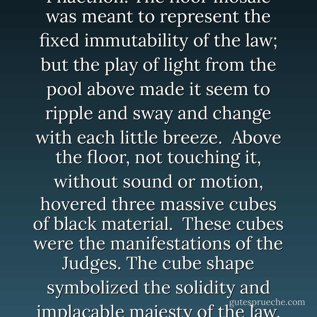 (...) The floor itself was inscribed with a mosaic in the data-pattern mode, representing the entire body of the Curia case law. At the center, small icons representing constitutional principles sent out lines to each case in which they were quoted; bright lines for controlling precedent, dim lines for dissenting opinions or dicta. Each case quoted in a later case sent out additional lines, till the concentric circles of floor-icons were meshed in a complex network.<br /><br />The jest of the architect was clear to Phaethon. The floor mosaic was meant to represent the fixed immutability of the law; but the play of light from the pool above made it seem to ripple and sway and change with each little breeze.<br /><br />Above the floor, not touching it, without sound or motion, hovered three massive cubes of black material.<br /><br />These cubes were the manifestations of the Judges. The cube shape symbolized the solidity and implacable majesty of the law. Their high position showed they were above emotionalism or earthly appeals. The crown of each cube bore a thick-armed double helix of heavy gold.<br /><br />The gold spirals atop the black cubes were symbols of life, motion, and energy. Perhaps they represented the active intellects of the Curia. Or perhaps they represented that life and civilization rested on the solid foundations of the law. If so, this was another jest of the architect. The law, it seemed, rested on nothing. - John C. Wright