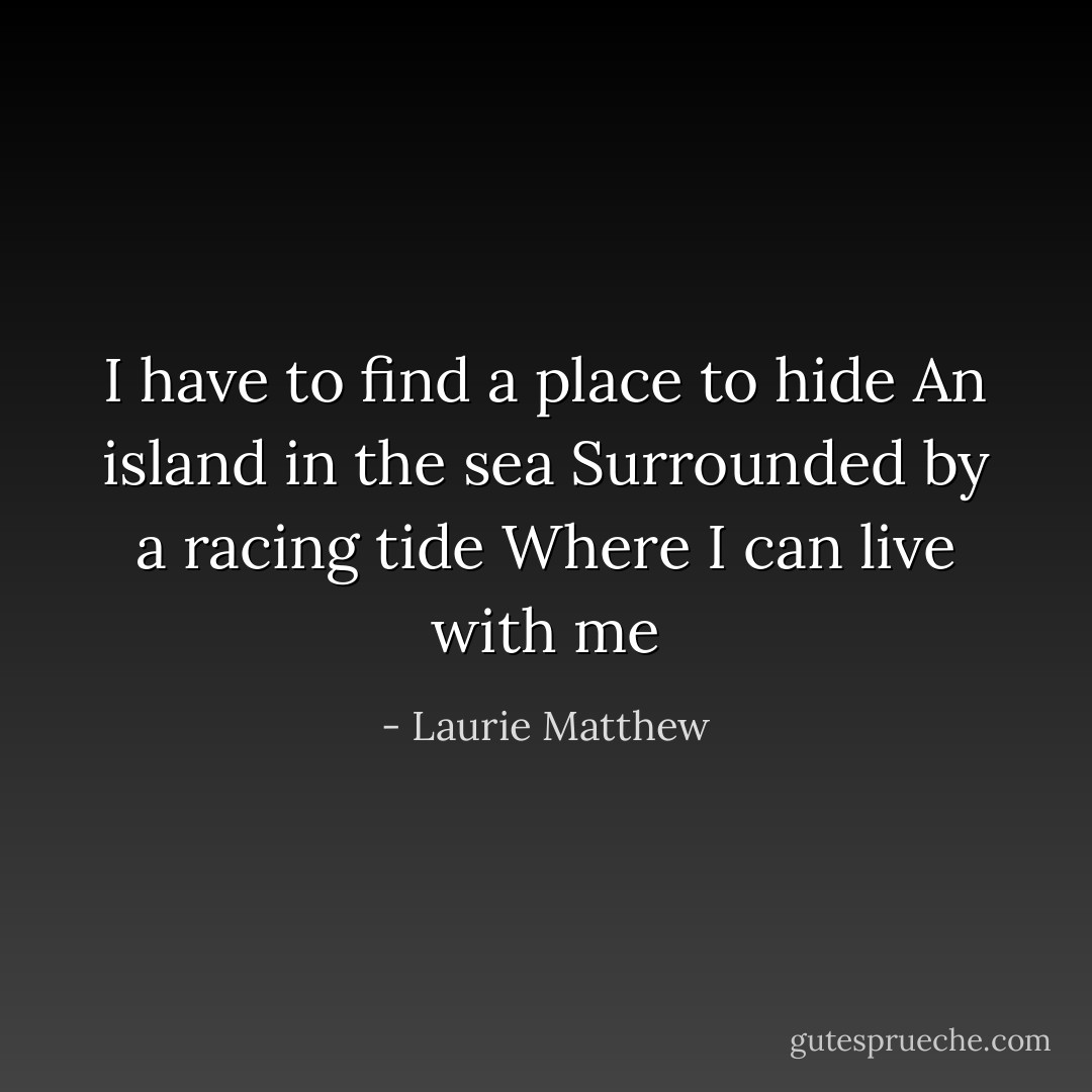 I have to find a place to hide<br />An island in the sea<br />Surrounded by a racing tide<br />Where I can live with me - Laurie Matthew