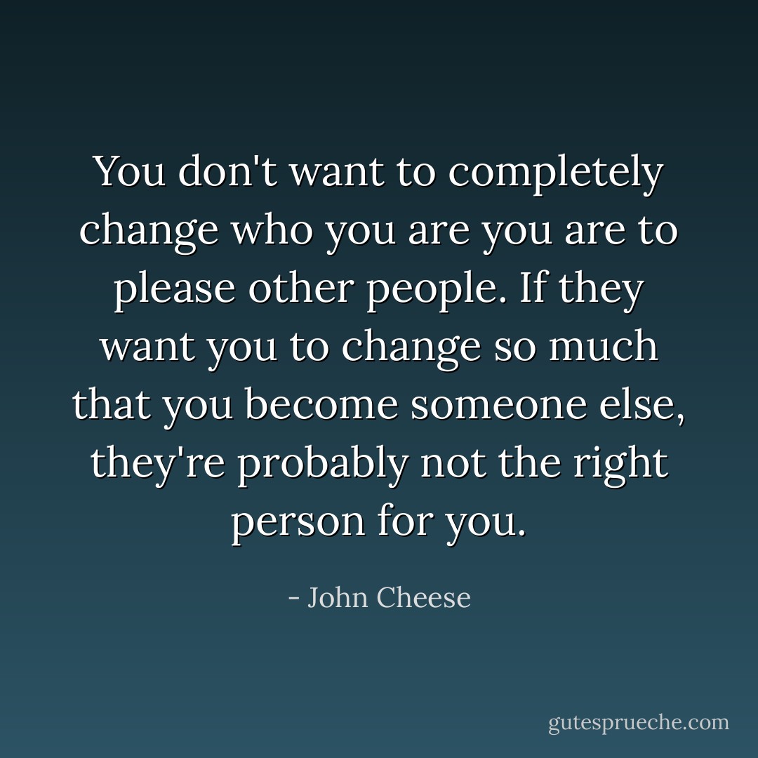 You don't want to <i>completely</i> change who you are you are to please other people. If they want you to change so much that you become someone else, they're probably not the right person for you. - John Cheese