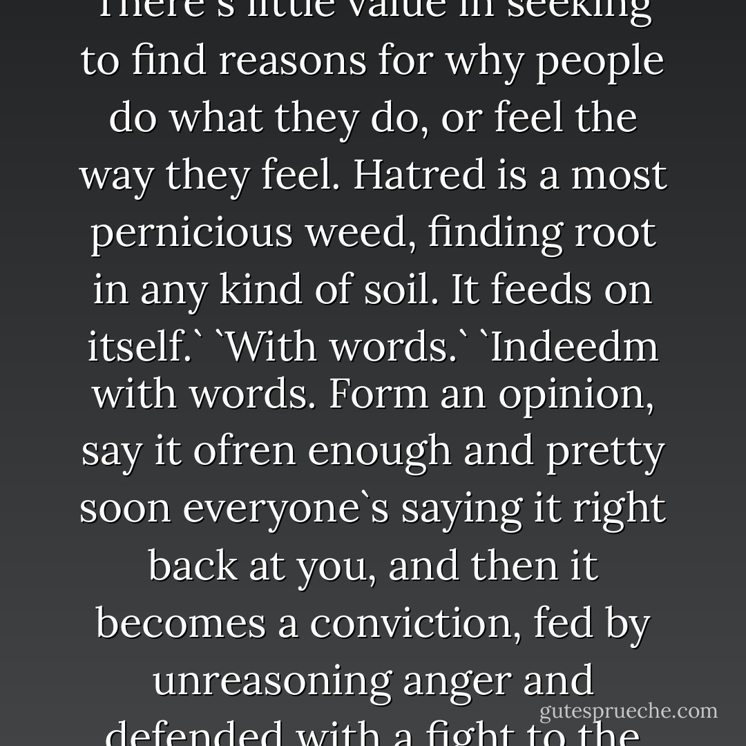 You`re learning, friend.`<br />`The lessons of civilization.`<br />`Just so. There`s little value in seeking to find reasons for why people do what they do, or feel the way they feel. Hatred is a most pernicious weed, finding root in any kind of soil. It feeds on itself.`<br />`With words.`<br />`Indeedm with words. Form an opinion, say it ofren enough and pretty soon everyone`s saying it right back at you, and then it becomes a conviction, fed by unreasoning anger and defended with a fight to the death. - Steven Erikson