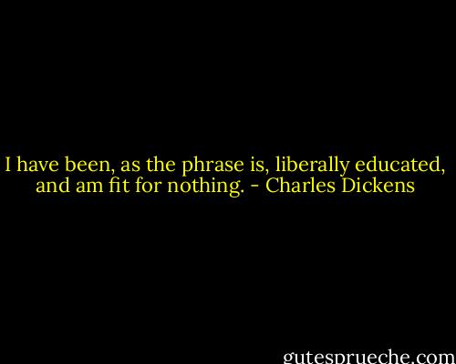 I have been, as the phrase is, liberally educated, and am fit for nothing. - Charles Dickens