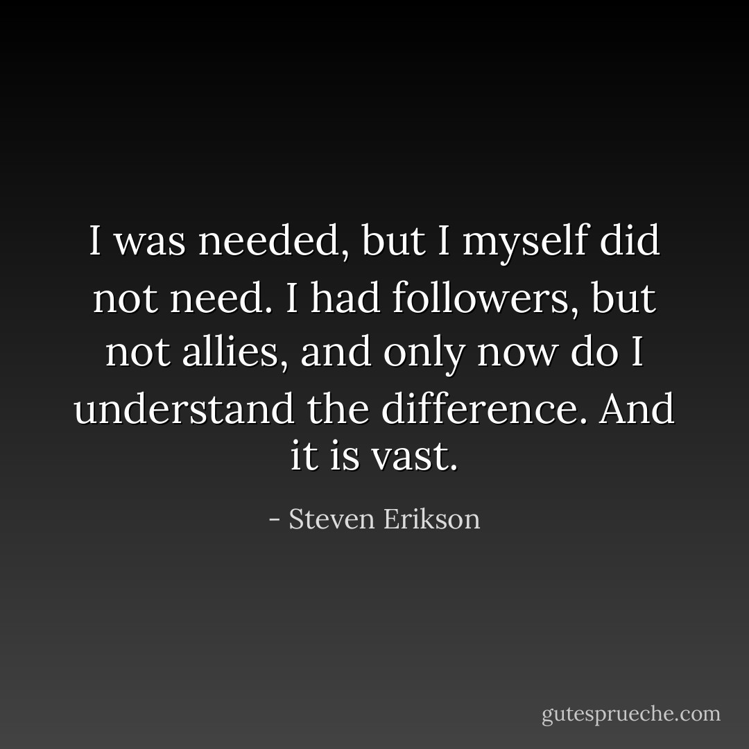 I was needed, but I myself did not need. I had followers, but not allies, and only now do I understand the difference. And it is vast. - Steven Erikson