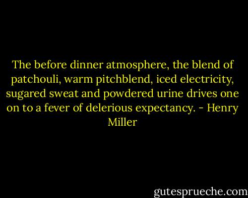The before dinner atmosphere, the blend of patchouli, warm pitchblend, iced electricity, sugared sweat and powdered urine drives one on to a fever of delerious expectancy. - Henry Miller