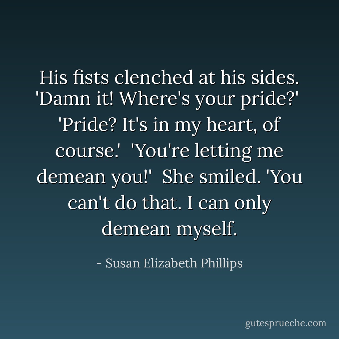 His fists clenched at his sides. 'Damn it! Where's your pride?' <br />'Pride? It's in my heart, of course.' <br />'You're letting me demean you!' <br />She smiled. 'You can't do that. I can only demean myself. - Susan Elizabeth Phillips