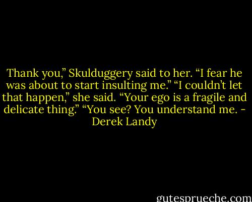 Thank you,” Skulduggery said to her. “I fear he was about to start insulting me.”<br />“I couldn’t let that happen,” she said. “Your ego is a fragile and delicate thing.”<br />“You see? You understand me. - Derek Landy