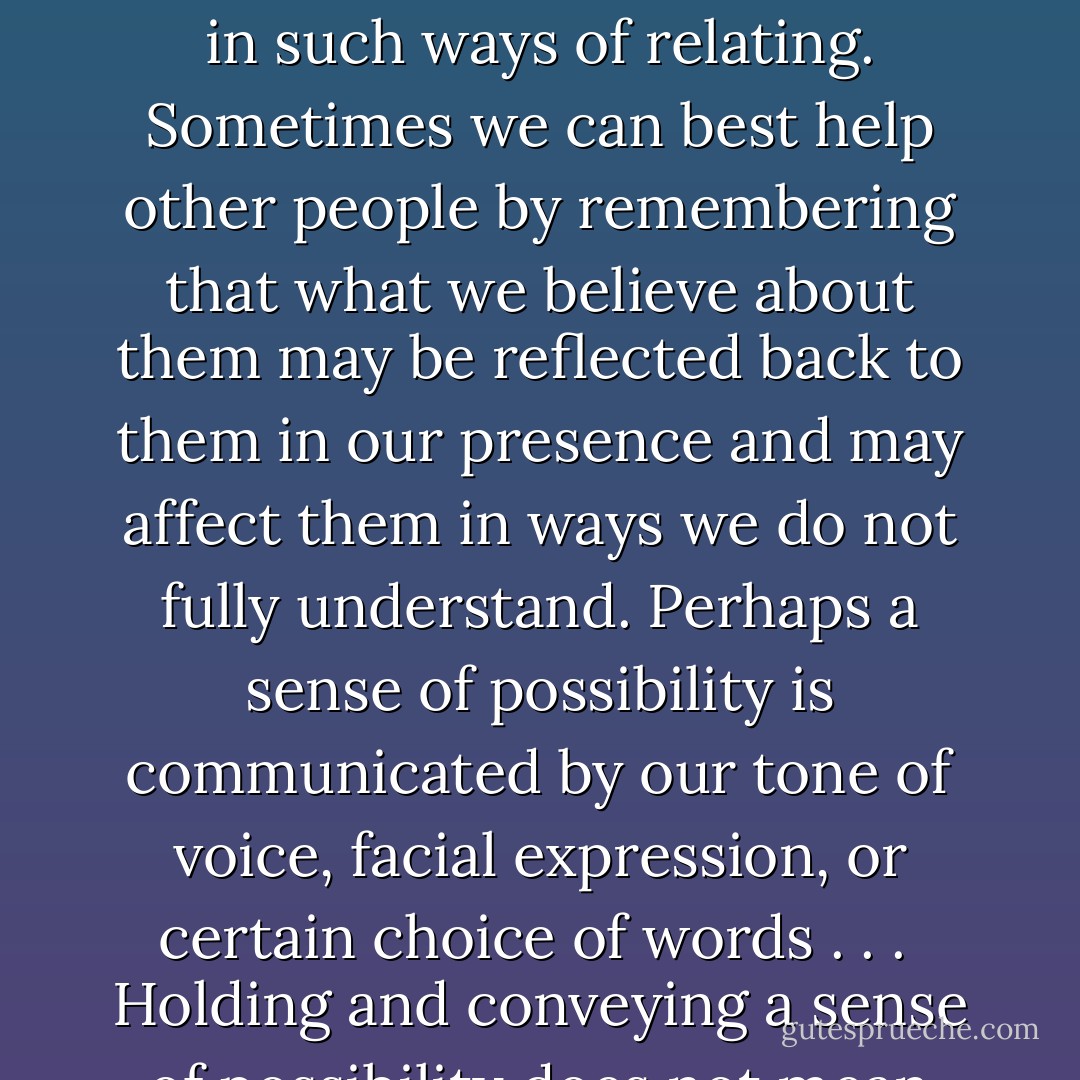 We are, in a certain way, defined as much by our potential as by its expression. There is a great difference between an acorn and a little bit of wood carved into an acorn shape, a difference not always readily apparent to the naked eye. The difference is there even if an acorn never has the opportunity to plant itself and become an oak. Remembering its potential changes the way in which we think of an acorn and react to it. How we value it. If an acorn were conscious, knowing its potential would change the way it might think and feel about itself. The Hindus use the greeting "Namaste" instead of our more noncommittal "Hello." The connotation of this is roughly, whatever your outer appearance, I see and greet the soul in you. There is a wisdom in such ways of relating. Sometimes we can best help other people by remembering that what we believe about them may be reflected back to them in our presence and may affect them in ways we do not fully understand. Perhaps a sense of possibility is communicated by our tone of voice, facial expression, or certain choice of words . . .<br /><br />Holding and conveying a sense of possibility does not mean making demands or having expectations. It may mean having no expectations, but simply being open to whatever promise the situation may hold and remembering the inability of anyone to know the future. Thoreau said that we must awaken and stay awake not by mechanical means, but by a constant expectation of the dawn. There's no need to demand the dawn, the dawn is simply a matter of time. And patience. And the dawn may look quite different from the story we tell ourselves about it. My experience has shown me the wisdom of remaining open to the possibility of growth in any and all circumstances, without ever knowing what shape that growth may take. - Rachel Naomi Remen