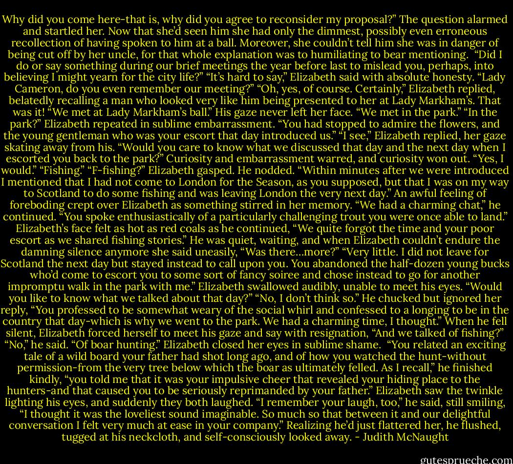 Why did you come here-that is, why did you agree to reconsider my proposal?”<br />The question alarmed and startled her. Now that she’d seen him she had only the dimmest, possibly even erroneous recollection of having spoken to him at a ball. Moreover, she couldn’t tell him she was in danger of being cut off by her uncle, for that whole explanation was to humiliating to bear mentioning. <br />“Did I do or say something during our brief meetings the year before last to mislead you, perhaps, into believing I might yearn for the city life?”<br />“It’s hard to say,” Elizabeth said with absolute honesty.<br />“Lady Cameron, do you even remember our meeting?”<br />“Oh, yes, of course. Certainly,” Elizabeth replied, belatedly recalling a man who looked very like him being presented to her at Lady Markham’s. That was it! “We met at Lady Markham’s ball.”<br />His gaze never left her face. “We met in the park.”<br />“In the park?” Elizabeth repeated in sublime embarrassment.<br />“You had stopped to admire the flowers, and the young gentleman who was your escort that day introduced us.”<br />“I see,” Elizabeth replied, her gaze skating away from his.<br />“Would you care to know what we discussed that day and the next day when I escorted you back to the park?”<br />Curiosity and embarrassment warred, and curiosity won out. “Yes, I would.”<br />“Fishing.”<br />“F-fishing?” Elizabeth gasped.<br />He nodded. “Within minutes after we were introduced I mentioned that I had not come to London for the Season, as you supposed, but that I was on my way to Scotland to do some fishing and was leaving London the very next day.”<br />An awful feeling of foreboding crept over Elizabeth as something stirred in her memory. “We had a charming chat,” he continued. “You spoke enthusiastically of a particularly challenging trout you were once able to land.”<br />Elizabeth’s face felt as hot as red coals as he continued, “We quite forgot the time and your poor escort as we shared fishing stories.”<br />He was quiet, waiting, and when Elizabeth couldn’t endure the damning silence anymore she said uneasily, “Was there…more?”<br />“Very little. I did not leave for Scotland the next day but stayed instead to call upon you. You abandoned the half-dozen young bucks who’d come to escort you to some sort of fancy soiree and chose instead to go for another impromptu walk in the park with me.”<br />Elizabeth swallowed audibly, unable to meet his eyes.<br />“Would you like to know what we talked about that day?”<br />“No, I don’t think so.”<br />He chucked but ignored her reply, “You professed to be somewhat weary of the social whirl and confessed to a longing to be in the country that day-which is why we went to the park. We had a charming time, I thought.”<br />When he fell silent, Elizabeth forced herself to meet his gaze and say with resignation, “And we talked of fishing?”<br />“No,” he said. “Of boar hunting.”<br />Elizabeth closed her eyes in sublime shame. <br />“You related an exciting tale of a wild board your father had shot long ago, and of how you watched the hunt-without permission-from the very tree below which the boar as ultimately felled. As I recall,” he finished kindly, “you told me that it was your impulsive cheer that revealed your hiding place to the hunters-and that caused you to be seriously reprimanded by your father.”<br />Elizabeth saw the twinkle lighting his eyes, and suddenly they both laughed.<br />“I remember your laugh, too,” he said, still smiling, “I thought it was the loveliest sound imaginable. So much so that between it and our delightful conversation I felt very much at ease in your company.” Realizing he’d just flattered her, he flushed, tugged at his neckcloth, and self-consciously looked away. - Judith McNaught