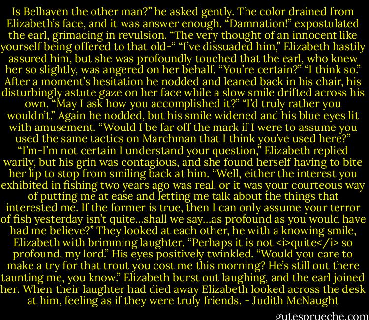 Is Belhaven the other man?” he asked gently.<br />The color drained from Elizabeth’s face, and it was answer enough.<br />“Damnation!” expostulated the earl, grimacing in revulsion. “The very thought of an innocent like yourself being offered to that old-“<br />“I’ve dissuaded him,” Elizabeth hastily assured him, but she was profoundly touched that the earl, who knew her so slightly, was angered on her behalf.<br />“You’re certain?”<br />“I think so.”<br />After a moment’s hesitation he nodded and leaned back in his chair, his disturbingly astute gaze on her face while a slow smile drifted across his own. “May I ask how you accomplished it?”<br />“I’d truly rather you wouldn’t.”<br />Again he nodded, but his smile widened and his blue eyes lit with amusement. “Would I be far off the mark if I were to assume you used the same tactics on Marchman that I think you’ve used here?”<br />“I’m-I’m not certain I understand your question,” Elizabeth replied warily, but his grin was contagious, and she found herself having to bite her lip to stop from smiling back at him.<br />“Well, either the interest you exhibited in fishing two years ago was real, or it was your courteous way of putting me at ease and letting me talk about the things that interested me. If the former is true, then I can only assume your terror of fish yesterday isn’t quite…shall we say…as profound as you would have had me believe?”<br />They looked at each other, he with a knowing smile, Elizabeth with brimming laughter. “Perhaps it is not <i>quite</i> so profound, my lord.”<br />His eyes positively twinkled. “Would you care to make a try for that trout you cost me this morning? He’s still out there taunting me, you know.”<br />Elizabeth burst out laughing, and the earl joined her. When their laughter had died away Elizabeth looked across the desk at him, feeling as if they were truly friends. - Judith McNaught