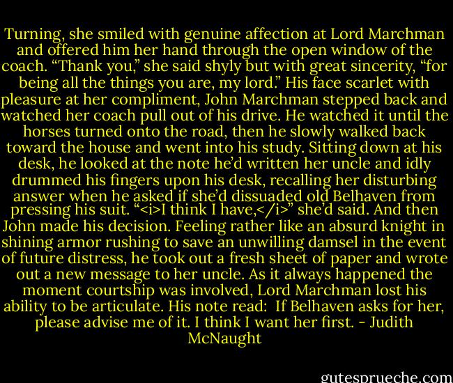 Turning, she smiled with genuine affection at Lord Marchman and offered him her hand through the open window of the coach. “Thank you,” she said shyly but with great sincerity, “for being all the things you are, my lord.”<br />His face scarlet with pleasure at her compliment, John Marchman stepped back and watched her coach pull out of his drive. He watched it until the horses turned onto the road, then he slowly walked back toward the house and went into his study. Sitting down at his desk, he looked at the note he’d written her uncle and idly drummed his fingers upon his desk, recalling her disturbing answer when he asked if she’d dissuaded old Belhaven from pressing his suit. “<i>I think I have,</i>” she’d said. And then John made his decision.<br />Feeling rather like an absurd knight in shining armor rushing to save an unwilling damsel in the event of future distress, he took out a fresh sheet of paper and wrote out a new message to her uncle. As it always happened the moment courtship was involved, Lord Marchman lost his ability to be articulate. His note read:<br /><br />If Belhaven asks for her, please advise me of it. I think I want her first. - Judith McNaught