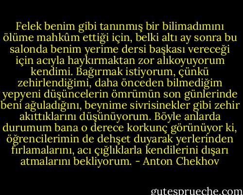 Felek benim gibi tanınmış bir bilimadımını ölüme mahkûm ettiği için, belki altı ay sonra bu salonda benim yerime dersi başkası vereceği için acıyla haykırmaktan zor alıkoyuyorum kendimi. Bağırmak istiyorum, çünkü zehirlendiğimi, daha önceden bilmediğim yepyeni düşüncelerin ömrümün son günlerinde beni ağuladığını, beynime sivrisinekler gibi zehir akıttıklarını düşünüyorum. Böyle anlarda durumum bana o derece korkunç görünüyor ki, öğrencilerimin de dehşet duyarak yerlerinden fırlamalarını, acı çığlıklarla kendilerini dışarı atmalarını bekliyorum. - Anton Chekhov