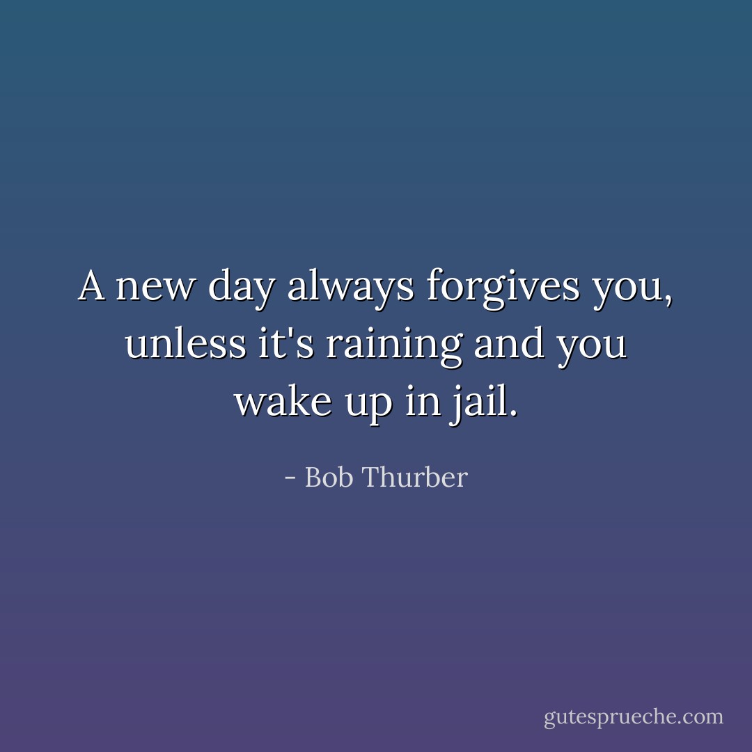 A new day always forgives you, unless it's raining and you wake up in jail. - Bob Thurber