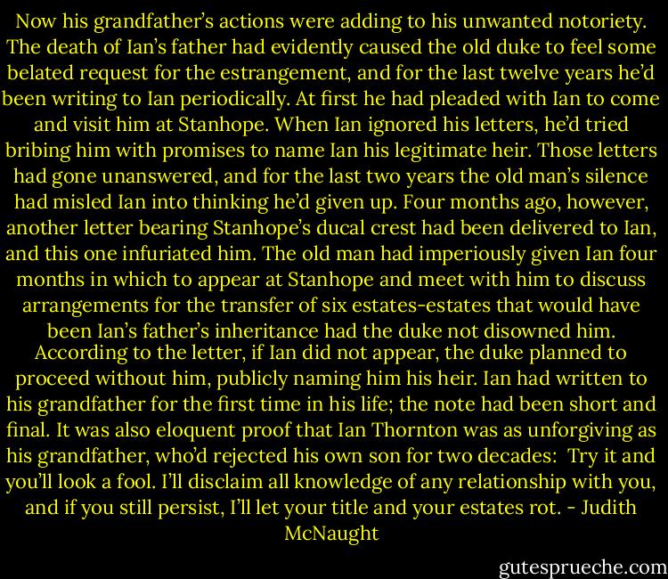 Now his grandfather’s actions were adding to his unwanted notoriety. The death of Ian’s father had evidently caused the old duke to feel some belated request for the estrangement, and for the last twelve years he’d been writing to Ian periodically. At first he had pleaded with Ian to come and visit him at Stanhope. When Ian ignored his letters, he’d tried bribing him with promises to name Ian his legitimate heir. Those letters had gone unanswered, and for the last two years the old man’s silence had misled Ian into thinking he’d given up. Four months ago, however, another letter bearing Stanhope’s ducal crest had been delivered to Ian, and this one infuriated him.<br />The old man had imperiously given Ian four months in which to appear at Stanhope and meet with him to discuss arrangements for the transfer of six estates-estates that would have been Ian’s father’s inheritance had the duke not disowned him. According to the letter, if Ian did not appear, the duke planned to proceed without him, publicly naming him his heir.<br />Ian had written to his grandfather for the first time in his life; the note had been short and final. It was also eloquent proof that Ian Thornton was as unforgiving as his grandfather, who’d rejected his own son for two decades:<br /><br />Try it and you’ll look a fool. I’ll disclaim all knowledge of any relationship with you, and if you still persist, I’ll let your title and your estates rot. - Judith McNaught