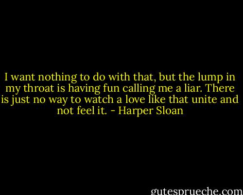 I want nothing to do with that, but the<br />lump in my throat is having fun calling me a liar. There is just no way to watch a love like that unite and not feel it. - Harper Sloan