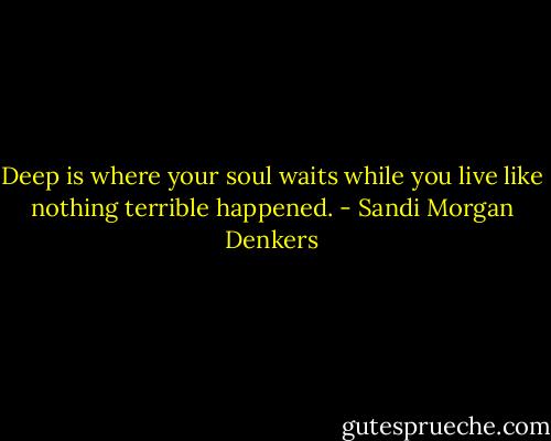 Deep is where your soul waits while you live like nothing terrible happened. - Sandi Morgan Denkers