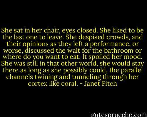 She sat in her chair, eyes closed. She liked to be the last one to leave. She despised crowds, and their opinions as they left a performance, or worse, discussed the wait for the bathroom or where do you want to eat. It spoiled her mood. She was still in that other world, she would stay there as long as she possibly could, the parallel channels twining and tunneling through her cortex like coral. - Janet Fitch