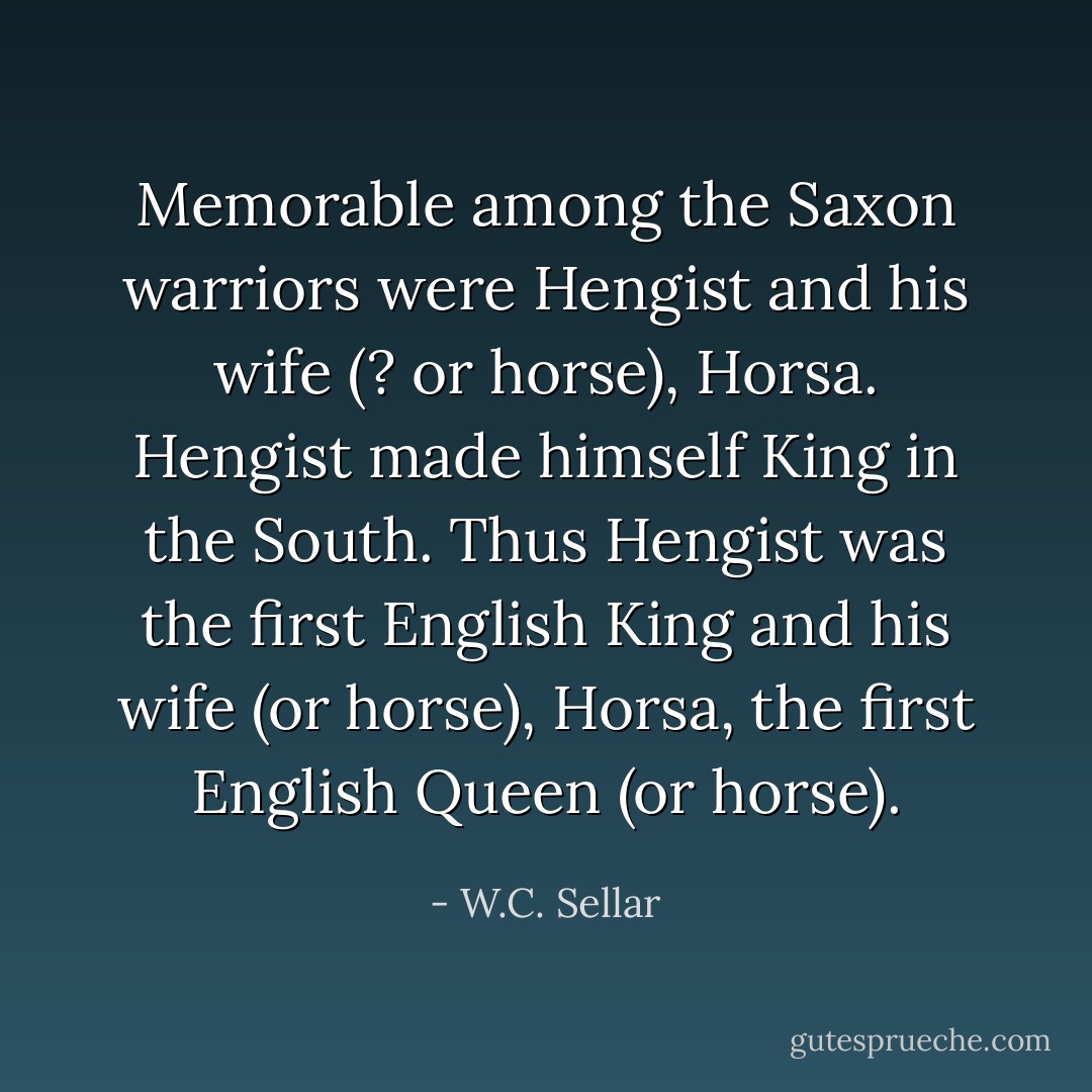 Memorable among the Saxon warriors were Hengist and his wife (? or horse), Horsa. Hengist made himself King in the South. Thus Hengist was the first English King and his wife (or horse), Horsa, the first English Queen (or horse). - W.C. Sellar