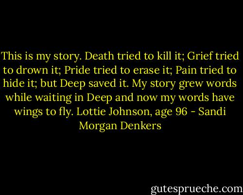 This is my story.<br />Death tried to kill it;<br />Grief tried to drown it;<br />Pride tried to erase it;<br />Pain tried to hide it;<br />but<br />Deep saved it.<br />My story grew words while waiting in Deep and now my words have wings to fly. Lottie Johnson, age 96 - Sandi Morgan Denkers