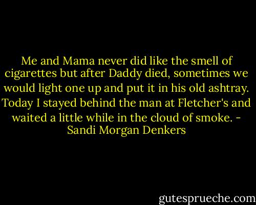 Me and Mama never did like the smell of cigarettes but after Daddy died, sometimes we would light one up and put it in his old ashtray. Today I stayed behind the man at Fletcher's and waited a little while in the cloud of smoke. - Sandi Morgan Denkers