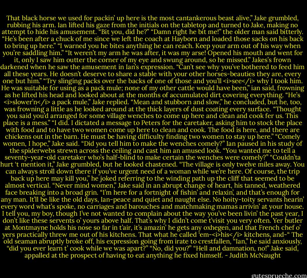 That black horse we used for packin’ up here is the most cantankerous beast alive,” Jake grumbled, rubbing his arm.<br />Ian lifted his gaze from the initials on the tabletop and turned to Jake, making no attempt to hide his amusement. “Bit you, did he?”<br />“Damn right he bit me!” the older man said bitterly. “He’s been after a chuck of me since we left the coach at Hayborn and loaded those sacks on his back to bring up here.”<br />“I warned you he bites anything he can reach. Keep your arm out of his way when you’re saddling him.”<br />“It weren’t my arm he was after, it was my arse! Opened his mouth and went for it, only I saw him outter the corner of my eye and swung around, so he missed.” Jakes’s frown darkened when he saw the amusement in Ian’s expression. “Can’t see why you’ve bothered to feed him all these years. He doesn’t deserve to share a stable with your other horses-beauties they are, every one but him.”<br />“Try slinging packs over the backs of one of those and you’ll <i>see</i> why I took him. He was suitable for using as a pack mule; none of my other cattle would have been,” ian said, frowning as he lifted his head and looked about at the months of accumulated dirt covering everything.<br />“He’s <i>slower’n</i> a pack mule,” Jake replied. “Mean and stubborn and slow,” he concluded, but he, too, was frowning a little as he looked around at the thick layers of dust coating every surface. “Thought you said you’d arranged for some village wenches to come up here and clean and cook fer us. This place is a mess.”<br />“I did. I dictated a message to Peters for the caretaker, asking him to stock the place with food and to have two women come up here to clean and cook. The food is here, and there are chickens out in the barn. He must be having difficulty finding two women to stay up here.”<br />“Comely women, I hope,” Jake said. “Did you tell him to make the wenches comely?”<br />Ian paused in his study of the spiderwebs strewn across the ceiling and cast him an amused look. “You wanted me to tell a seventy-year-old caretaker who’s half-blind to make certain the wenches were comely?”<br />“Couldn’ta hurt ‘t mention it,” Jake grumbled, but he looked chastened.<br />“The village is only twelve miles away. You can always stroll down there if you’ve urgent need of a woman while we’re here. Of course, the trip back up here may kill you,” he joked referring to the winding path up the cliff that seemed to be almost vertical.<br />“Never mind women,” Jake said in an abrupt change of heart, his tanned, weathered face breaking into a broad grin. “I’m here for a fortnight of fishin’ and relaxin’, and that’s enough for any man. It’ll be like the old days, Ian-peace and quiet and naught else. No hoity-toity servants hearin’ every word what’s spoke, no carriages and barouches and matchmaking mamas arrivin’ at your house. I tell you, my boy, though I’ve not wanted to complain about the way you’ve been livin’ the past year, I don’t like these servents o’ yours above half. That’s why I didn’t come t’visit you very often. Yer butler at Montmayne holds his nose so far in t’air, it’s amazin’ he gets any oxhegen, and that French chef o’ yers practically threw me out of his kitchens. That what he called ‘em-<i>his</i> kitchens, and-“ The old seaman abruptly broke off, his expression going from irate to crestfallen, “Ian,” he said anxiously, “did you ever learn t’ cook while we was apart?”<br />“No, did you?”<br />“Hell and damnation, no!” Jake said, appalled at the prospect of having to eat anything he fixed himself. - Judith McNaught