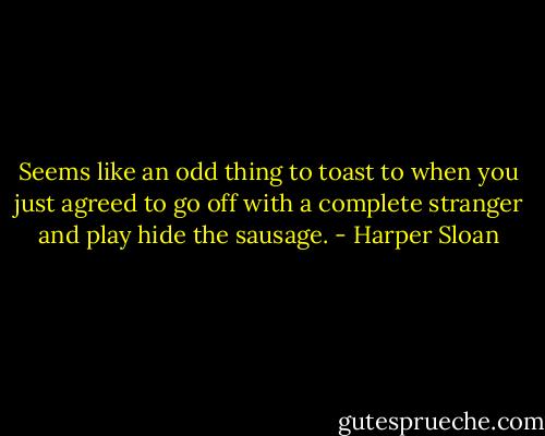 Seems like an odd thing to toast to when you just agreed to go off with a complete<br />stranger and play hide the sausage. - Harper Sloan