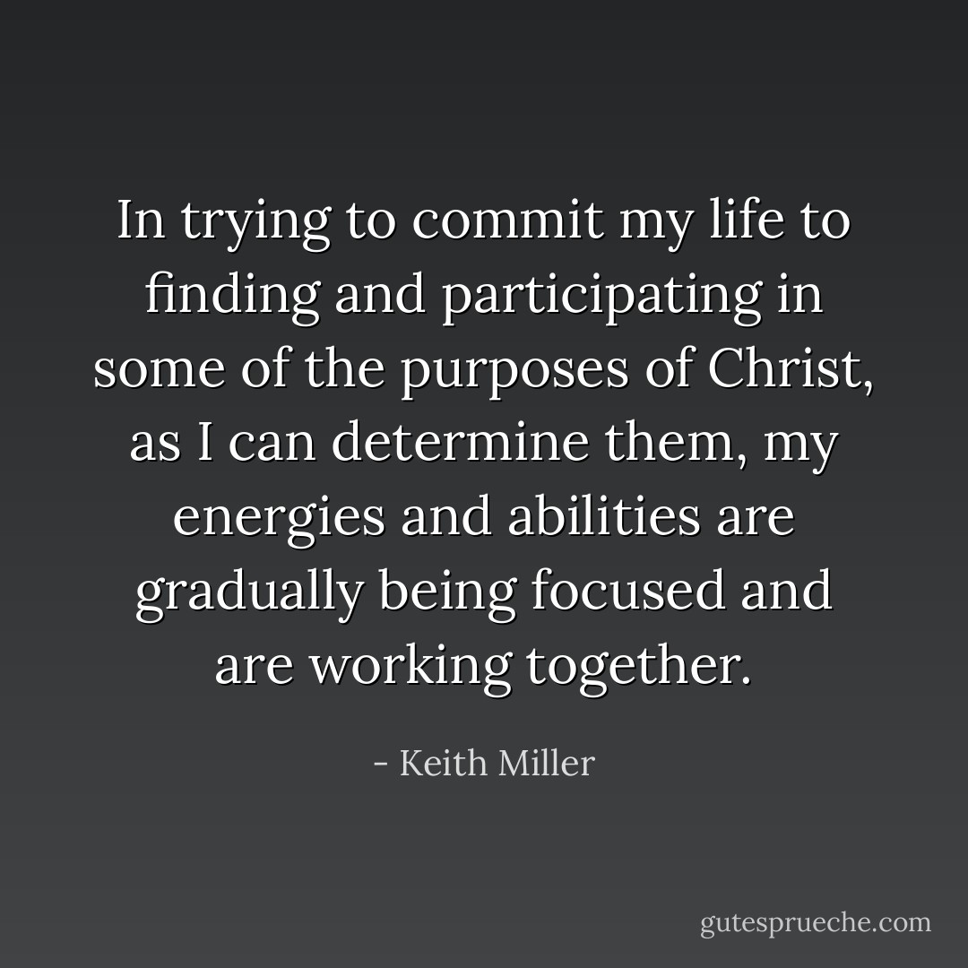 In trying to commit my life to finding and participating in some of the purposes of Christ, as I can determine them, my energies and abilities are gradually being focused and are working together. - Keith Miller