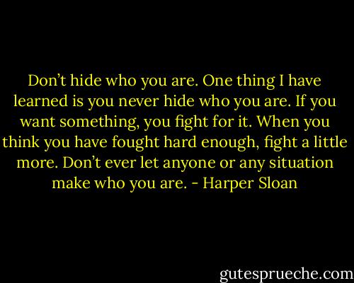 Don’t hide who you are. One thing I have learned is you never hide who you<br />are. If you want something, you fight for it. When you think you have fought hard enough, fight a little more. Don’t ever let anyone or any situation make who you are. - Harper Sloan