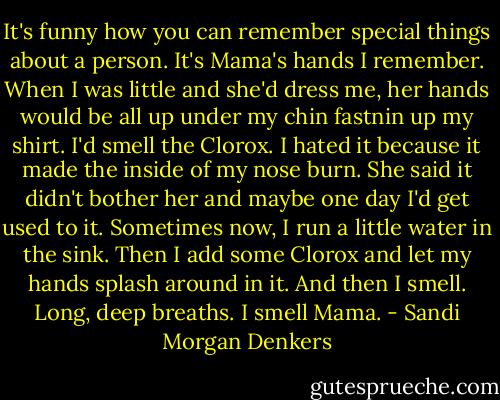 It's funny how you can remember special things about a person. It's Mama's hands I remember. When I was little and she'd dress me, her hands would be all up under my chin fastnin up my shirt. I'd smell the Clorox. I hated it because it made the inside of my nose burn. She said it didn't bother her and maybe one day I'd get used to it. Sometimes now, I run a little water in the sink. Then I add some Clorox and let my hands splash around in it. And then I smell. Long, deep breaths. I smell Mama. - Sandi Morgan Denkers