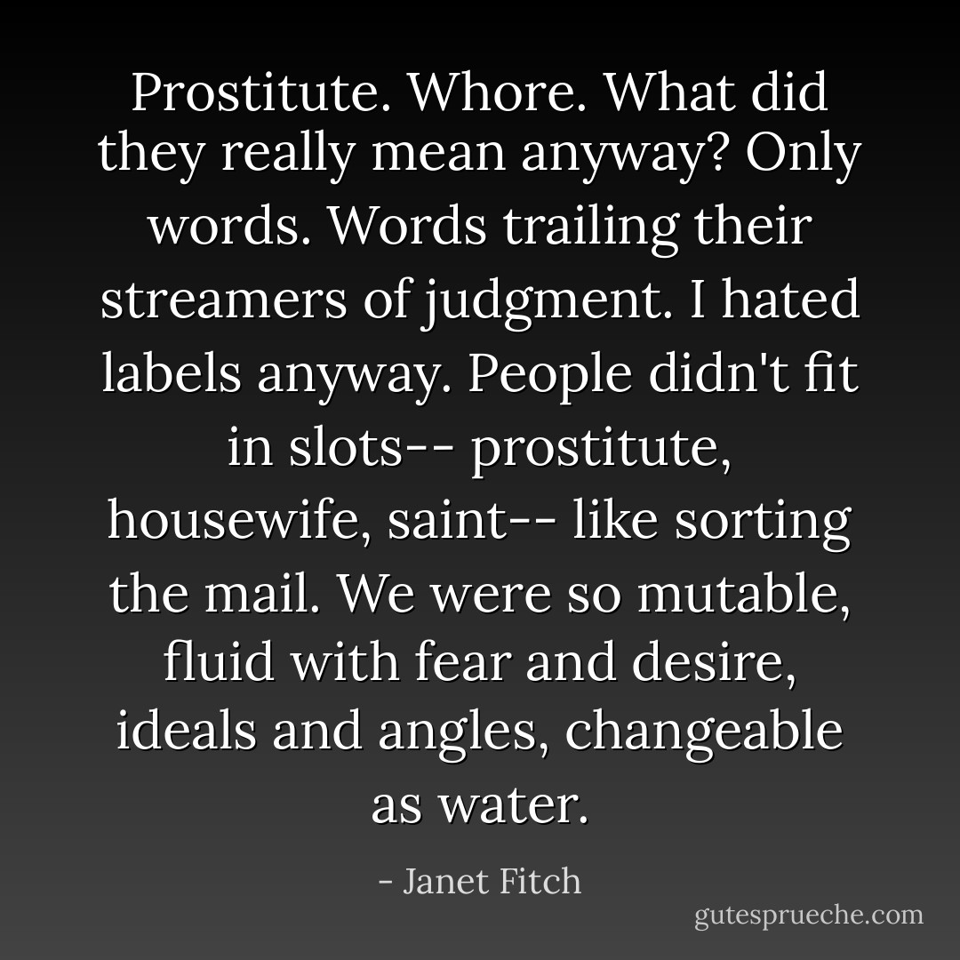 Prostitute. Whore. What did they really mean anyway? Only words. Words trailing their streamers of judgment. I hated labels anyway. People didn't fit in slots-- prostitute, housewife, saint-- like sorting the mail. We were so mutable, fluid with fear and desire, ideals and angles, changeable as water. - Janet Fitch