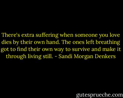 There's extra suffering when someone you love dies by their own hand. The ones left breathing got to find their own way to survive and make it through living still. - Sandi Morgan Denkers