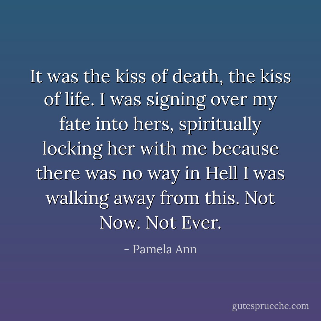 It was the kiss of death, the kiss of life. I was signing over my fate into hers, spiritually locking her with me because there was no way in Hell I was walking away from this. Not Now. Not Ever. - Pamela Ann