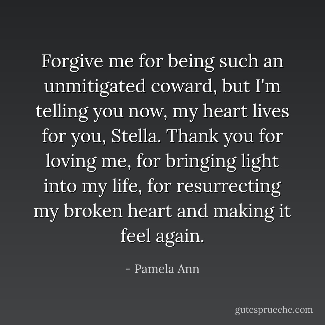 Forgive me for being such an unmitigated coward, but I'm telling you now, my heart lives for you, Stella. Thank you for loving me, for bringing light into my life, for resurrecting my broken heart and making it feel again. - Pamela Ann