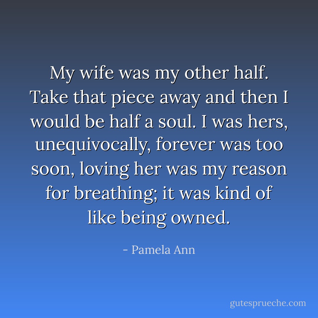 My wife was my other half. Take that piece away and then I would be half a soul. I was hers, unequivocally, forever was too soon, loving her was my reason for breathing; it was kind of like being owned. - Pamela Ann