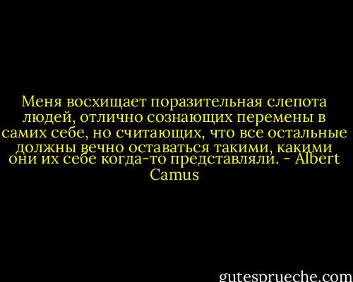 Меня восхищает поразительная слепота людей, отлично сознающих перемены в самих себе, но считающих, что все остальные должны вечно оставаться такими, какими они их себе когда-то представляли. - Albert Camus