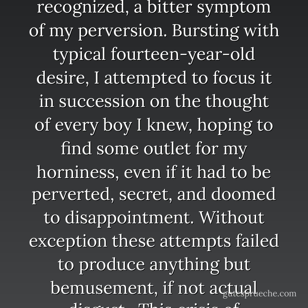 There had been a time in high school, see, when I wrestled with the possibility that I might be gay, a torturous six-month culmination of years of unpopularity and girllessness. At night I lay in bed and cooly informed myself that I was gay and that I had better get used to it. The locker room became a place of torment, full of exposed male genitalia that seemed to taunt me with my failure to avoid glancing at them, for a fraction of a second that might have seemed accidental but was, I recognized, a bitter symptom of my perversion. Bursting with typical fourteen-year-old desire, I attempted to focus it in succession on the thought of every boy I knew, hoping to find some outlet for my horniness, even if it had to be perverted, secret, and doomed to disappointment. Without exception these attempts failed to produce anything but bemusement, if not actual disgust.<br /> This crisis of self-esteem had been abruptly dispelled by the advent of Julie Lefkowitz, followed swiftly by her sister Robin, and then Sharon Horne and little Rose Fagan and Jennifer Schaeffer; but I never forgot my period of profound sexual doubt. Once in a while I would meet an enthralling man who shook, dimly but perceptibley, the foundations laid by Julie Lefkowitz, and I would wonder, just for a moment, by what whim of fate I had decided that I was not a homosexual. - Michael Chabon