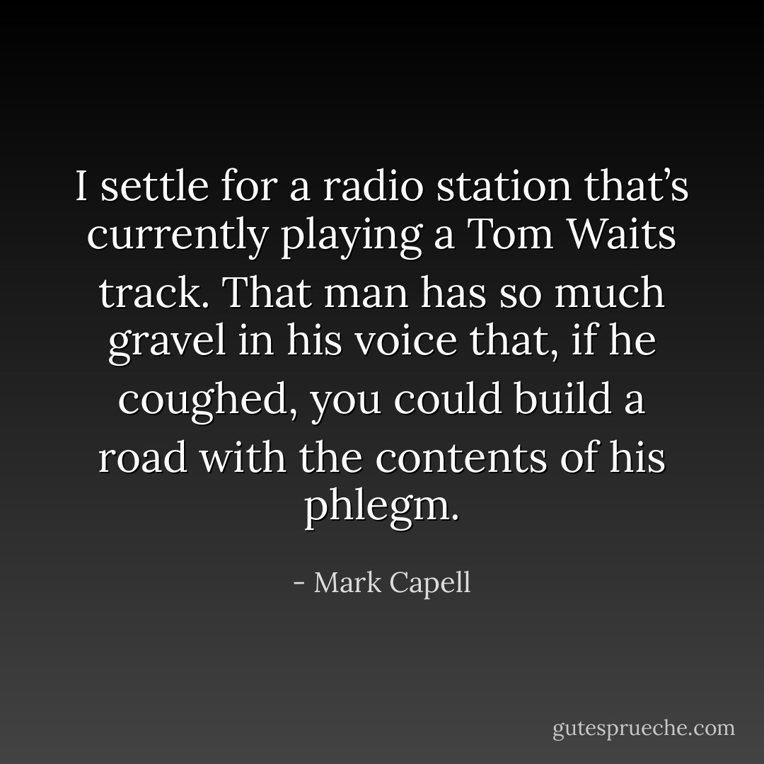 I settle for a radio station that’s currently playing a Tom Waits track. That man has so much gravel in his voice that, if he coughed, you could build a road with the contents of his phlegm. - Mark Capell