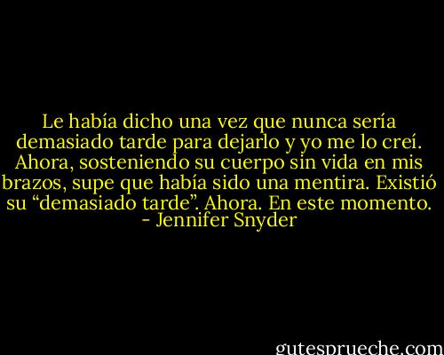 Le había dicho una vez que nunca sería demasiado tarde para dejarlo y yo me lo creí. Ahora, sosteniendo su cuerpo sin vida en mis brazos, supe que había sido una mentira. Existió su “demasiado tarde”. Ahora. En este momento. - Jennifer Snyder