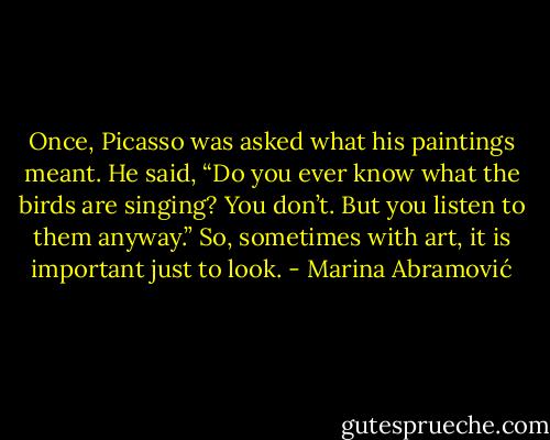 Once, Picasso was asked what his paintings meant. He said, “Do you ever know what the birds are singing? You don’t. But you listen to them anyway.” So, sometimes with art, it is important just to look. - Marina Abramović