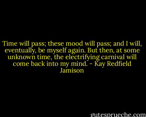 Time will pass; these mood will pass; and I will, eventually, be myself again. But then, at some unknown time, the electrifying carnival will come back into my mind. - Kay Redfield Jamison