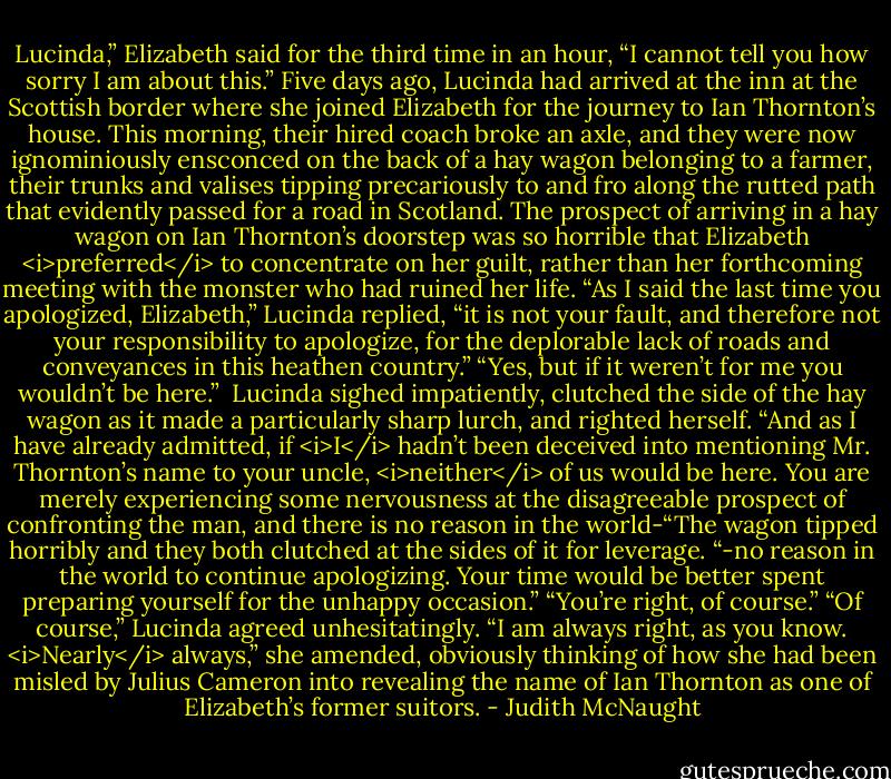 Lucinda,” Elizabeth said for the third time in an hour, “I cannot tell you how sorry I am about this.” Five days ago, Lucinda had arrived at the inn at the Scottish border where she joined Elizabeth for the journey to Ian Thornton’s house. This morning, their hired coach broke an axle, and they were now ignominiously ensconced on the back of a hay wagon belonging to a farmer, their trunks and valises tipping precariously to and fro along the rutted path that evidently passed for a road in Scotland. The prospect of arriving in a hay wagon on Ian Thornton’s doorstep was so horrible that Elizabeth <i>preferred</i> to concentrate on her guilt, rather than her forthcoming meeting with the monster who had ruined her life.<br />“As I said the last time you apologized, Elizabeth,” Lucinda replied, “it is not your fault, and therefore not your responsibility to apologize, for the deplorable lack of roads and conveyances in this heathen country.”<br />“Yes, but if it weren’t for me you wouldn’t be here.” <br />Lucinda sighed impatiently, clutched the side of the hay wagon as it made a particularly sharp lurch, and righted herself. “And as I have already admitted, if <i>I</i> hadn’t been deceived into mentioning Mr. Thornton’s name to your uncle, <i>neither</i> of us would be here. You are merely experiencing some nervousness at the disagreeable prospect of confronting the man, and there is no reason in the world-“The wagon tipped horribly and they both clutched at the sides of it for leverage. “-no reason in the world to continue apologizing. Your time would be better spent preparing yourself for the unhappy occasion.”<br />“You’re right, of course.”<br />“Of course,” Lucinda agreed unhesitatingly. “I am always right, as you know. <i>Nearly</i> always,” she amended, obviously thinking of how she had been misled by Julius Cameron into revealing the name of Ian Thornton as one of Elizabeth’s former suitors. - Judith McNaught