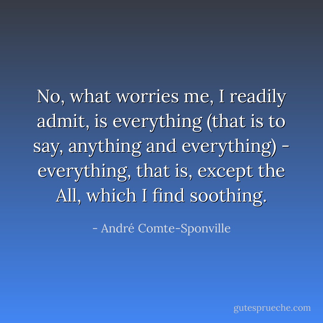 No, what worries me, I readily admit, is everything (that is to say, anything and everything) - everything, that is, except the All, which I find soothing. - André Comte-Sponville