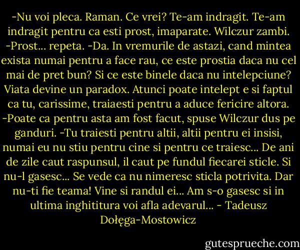 -Nu voi pleca. Raman. Ce vrei? Te-am indragit. Te-am indragit pentru ca esti prost, imaparate.<br />Wilczur zambi.<br />-Prost... repeta.<br />-Da. In vremurile de astazi, cand mintea exista numai pentru a face rau, ce este prostia daca nu cel mai de pret bun? Si ce este binele daca nu intelepciune? Viata devine un paradox. Atunci poate intelept e si faptul ca tu, carissime, traiaesti pentru a aduce fericire altora.<br />-Poate ca pentru asta am fost facut, spuse Wilczur dus pe ganduri.<br />-Tu traiesti pentru altii, altii pentru ei insisi, numai eu nu stiu pentru cine si pentru ce traiesc... De ani de zile caut raspunsul, il caut pe fundul fiecarei sticle. Si nu-l gasesc... Se vede ca nu nimeresc sticla potrivita. Dar nu-ti fie teama! Vine si randul ei... Am s-o gasesc si in ultima inghititura voi afla adevarul... - Tadeusz Dołęga-Mostowicz